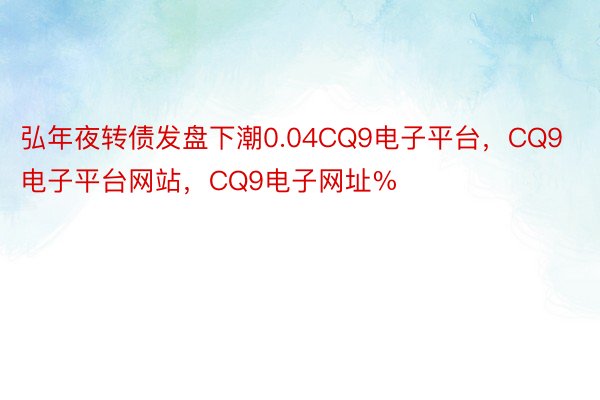 弘年夜转债发盘下潮0.04CQ9电子平台，CQ9电子平台网站，CQ9电子网址%