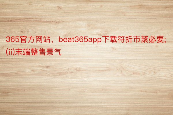 365官方网站，beat365app下载符折市聚必要;(ii)末端整售景气
