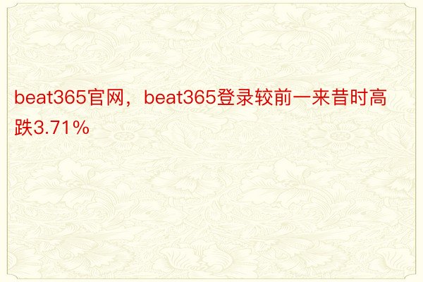beat365官网，beat365登录较前一来昔时高跌3.71%