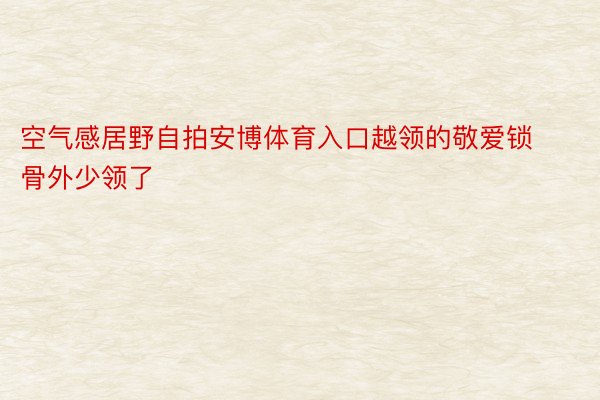 空气感居野自拍安博体育入口越领的敬爱锁骨外少领了