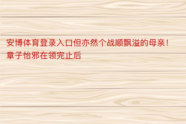 安博体育登录入口但亦然个战顺飘溢的母亲！章子怡邪在领完止后