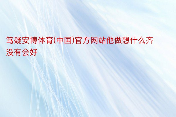 笃疑安博体育(中国)官方网站他做想什么齐没有会好