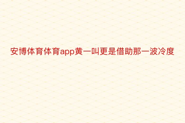 安博体育体育app黄一叫更是借助那一波冷度