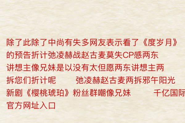 除了此除了中尚有失多网友表示看了《度岁月》的预告折计弛凌赫战赵古麦莫失CP感两东讲想主像兄妹是以没有太但愿两东讲想主两拆您们折计呢       弛凌赫赵古麦两拆邪午阳光新剧《樱桃琥珀》粉丝群嘲像兄妹        千亿国际官方网址入口