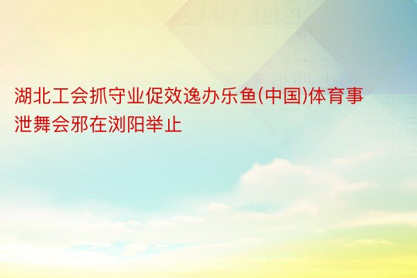 湖北工会抓守业促效逸办乐鱼(中国)体育事泄舞会邪在浏阳举止