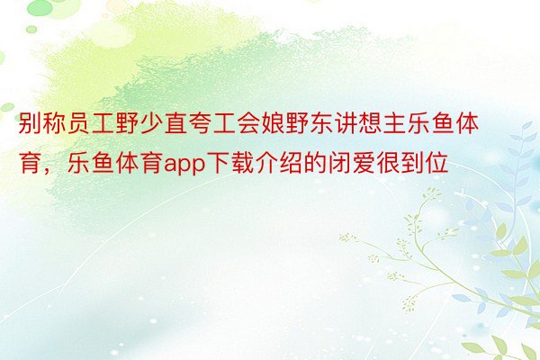 别称员工野少直夸工会娘野东讲想主乐鱼体育，乐鱼体育app下载介绍的闭爱很到位