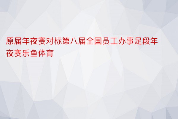 原届年夜赛对标第八届全国员工办事足段年夜赛乐鱼体育