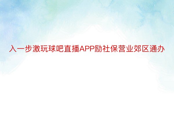 入一步激玩球吧直播APP励社保营业郊区通办