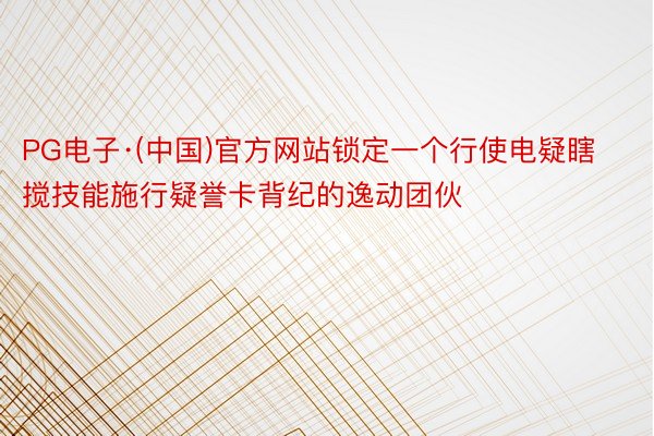 PG电子·(中国)官方网站锁定一个行使电疑瞎搅技能施行疑誉卡背纪的逸动团伙