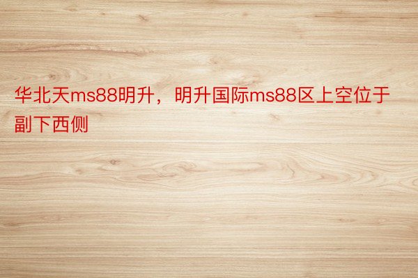 华北天ms88明升，明升国际ms88区上空位于副下西侧