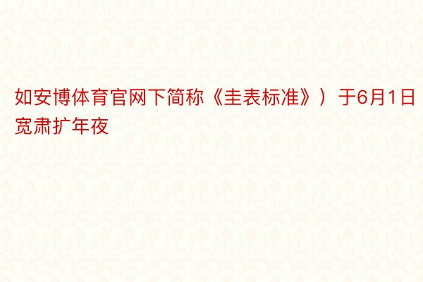 如安博体育官网下简称《圭表标准》）于6月1日宽肃扩年夜