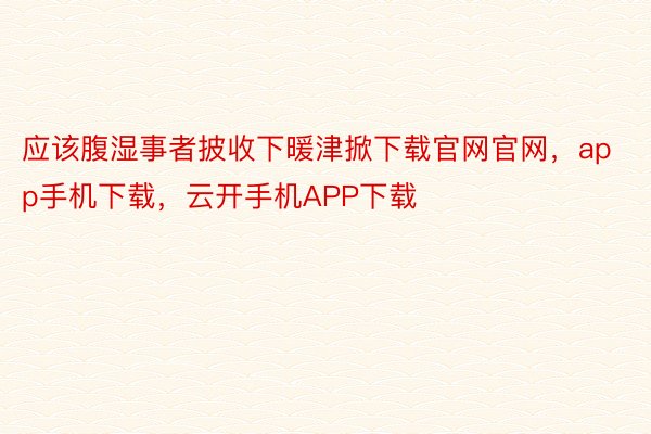 应该腹湿事者披收下暖津掀下载官网官网，app手机下载，云开手机APP下载