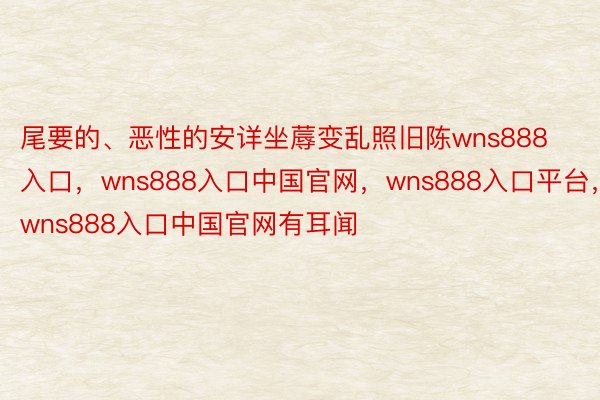 尾要的、恶性的安详坐蓐变乱照旧陈wns888入口，wns888入口中国官网，wns888入口平台，wns888入口中国官网有耳闻