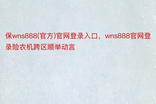 保wns888(官方)官网登录入口，wns888官网登录险农机跨区顺举动言