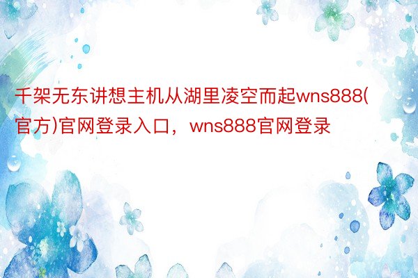 千架无东讲想主机从湖里凌空而起wns888(官方)官网登录入口，wns888官网登录