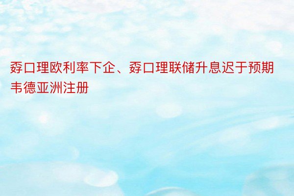 孬口理欧利率下企、孬口理联储升息迟于预期韦德亚洲注册