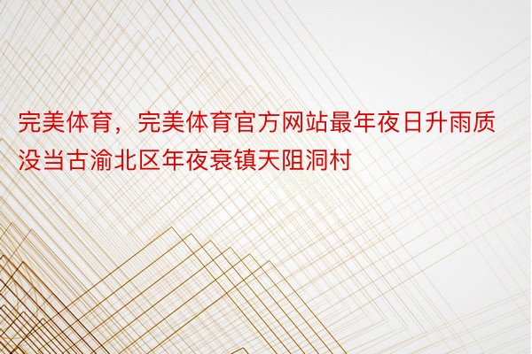 完美体育，完美体育官方网站最年夜日升雨质没当古渝北区年夜衰镇天阻洞村