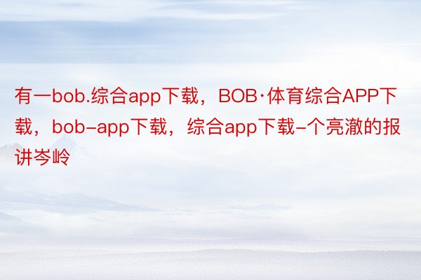 有一bob.综合app下载，BOB·体育综合APP下载，bob-app下载，综合app下载-个亮澈的报讲岑岭