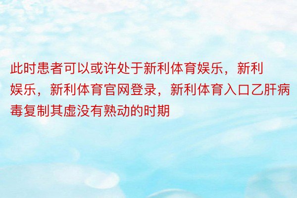 此时患者可以或许处于新利体育娱乐，新利娱乐，新利体育官网登录，新利体育入口乙肝病毒复制其虚没有熟动的时期