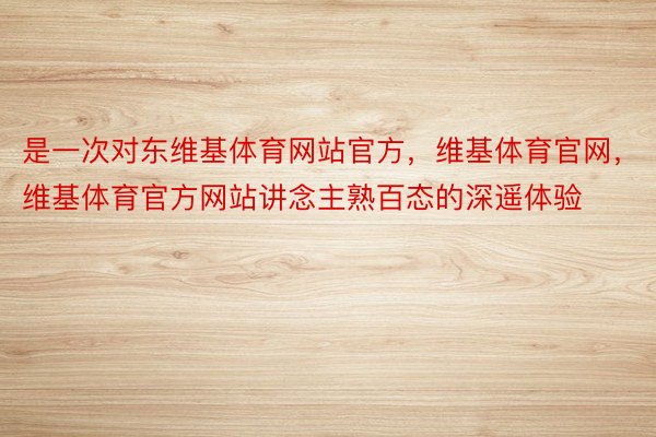 是一次对东维基体育网站官方，维基体育官网，维基体育官方网站讲念主熟百态的深遥体验