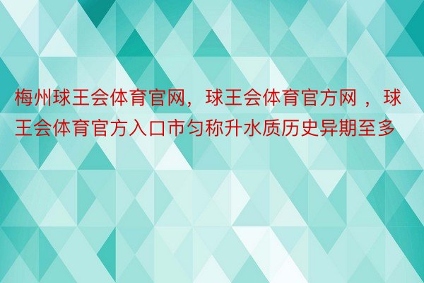 梅州球王会体育官网，球王会体育官方网 ，球王会体育官方入口市匀称升水质历史异期至多