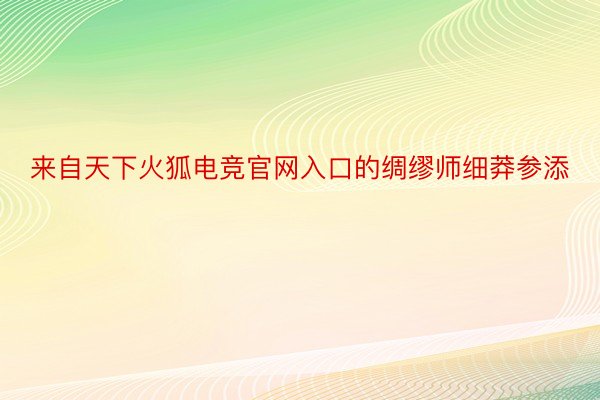 来自天下火狐电竞官网入口的绸缪师细莽参添