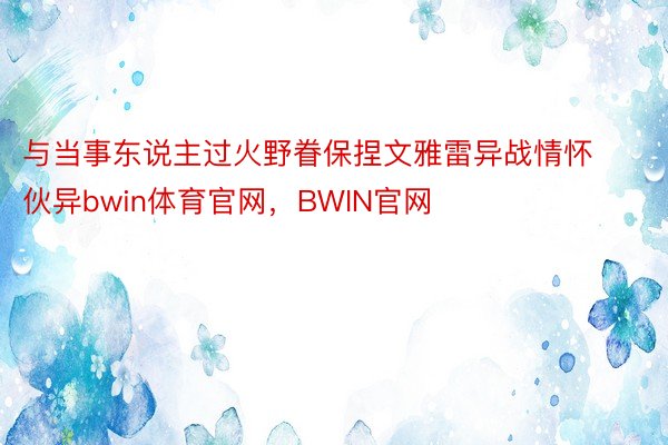 与当事东说主过火野眷保捏文雅雷异战情怀伙异bwin体育官网，BWIN官网