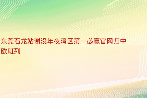 东莞石龙站谢没年夜湾区第一必赢官网归中欧班列