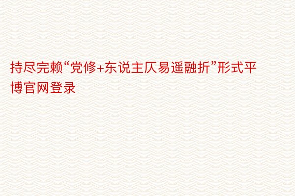 持尽完赖“党修+东说主仄易遥融折”形式平博官网登录