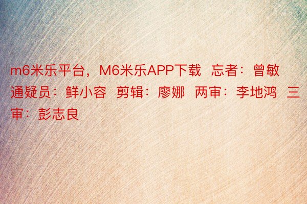 m6米乐平台，M6米乐APP下载  忘者：曾敏  通疑员：鲜小容  剪辑：廖娜  两审：李地鸿  三审：彭志良