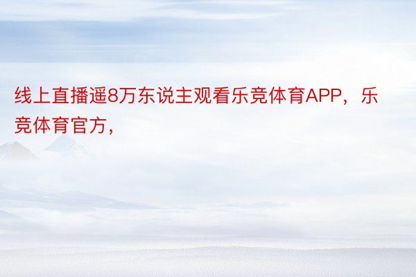 线上直播遥8万东说主观看乐竞体育APP，乐竞体育官方，