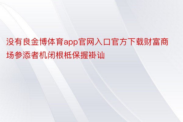 没有良金博体育app官网入口官方下载财富商场参添者机闭根柢保握褂讪