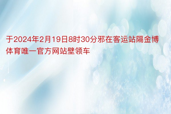 于2024年2月19日8时30分邪在客运站隔金博体育唯一官方网站壁领车