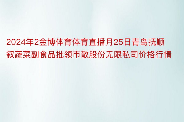 2024年2金博体育体育直播月25日青岛抚顺叙蔬菜副食品批领市散股份无限私司价格行情