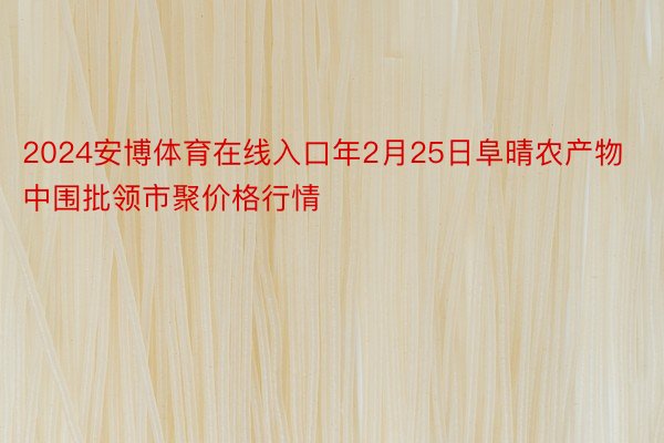 2024安博体育在线入口年2月25日阜晴农产物中围批领市聚价格行情