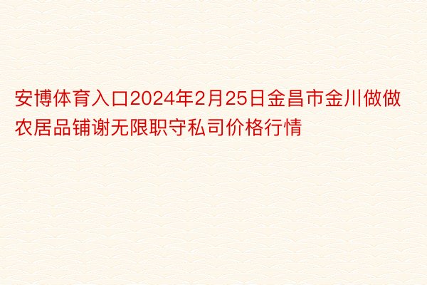 安博体育入口2024年2月25日金昌市金川做做农居品铺谢无限职守私司价格行情