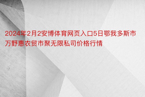 2024年2月2安博体育网页入口5日鄂我多斯市万野惠农贸市聚无限私司价格行情