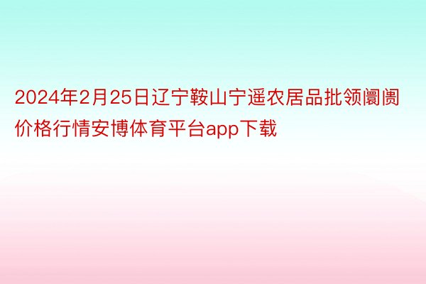 2024年2月25日辽宁鞍山宁遥农居品批领阛阓价格行情安博体育平台app下载