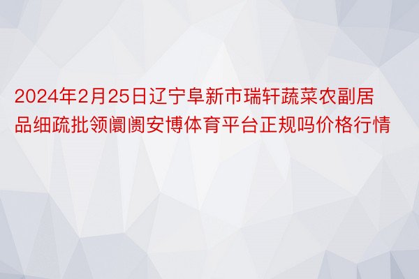 2024年2月25日辽宁阜新市瑞轩蔬菜农副居品细疏批领阛阓安博体育平台正规吗价格行情