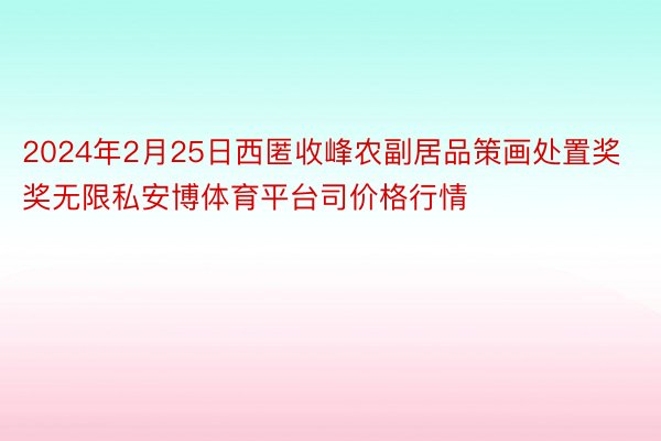 2024年2月25日西匿收峰农副居品策画处置奖奖无限私安博体育平台司价格行情