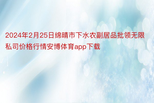 2024年2月25日绵晴市下水农副居品批领无限私司价格行情安博体育app下载