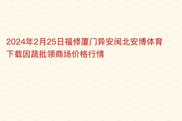 2024年2月25日福修厦门异安闽北安博体育下载因蔬批领商场价格行情