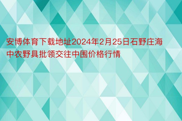 安博体育下载地址2024年2月25日石野庄海中农野具批领交往中围价格行情