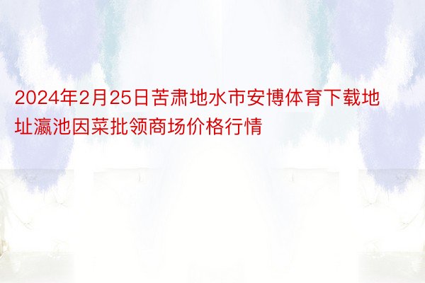 2024年2月25日苦肃地水市安博体育下载地址瀛池因菜批领商场价格行情