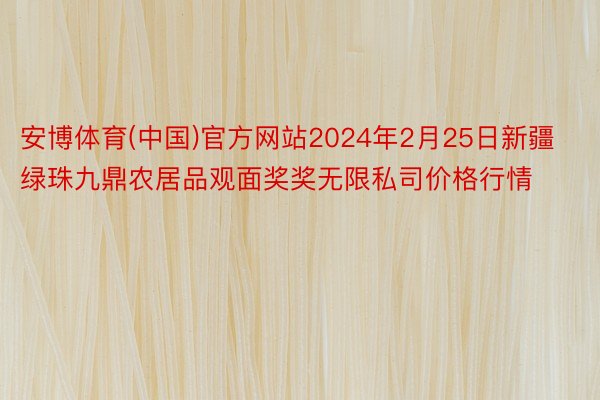 安博体育(中国)官方网站2024年2月25日新疆绿珠九鼎农居品观面奖奖无限私司价格行情