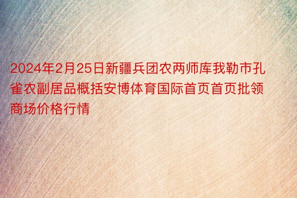 2024年2月25日新疆兵团农两师库我勒市孔雀农副居品概括安博体育国际首页首页批领商场价格行情