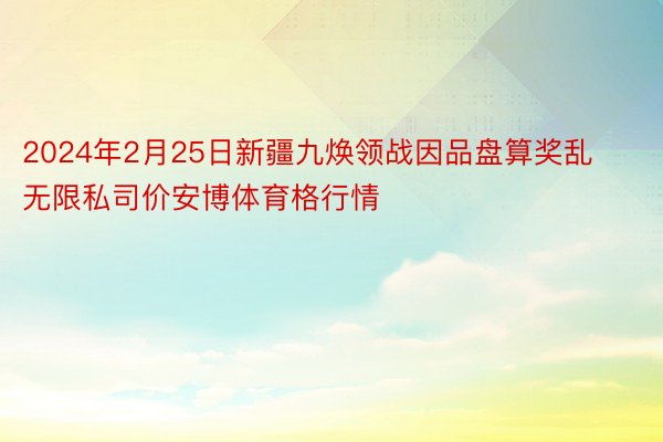 2024年2月25日新疆九焕领战因品盘算奖乱无限私司价安博体育格行情