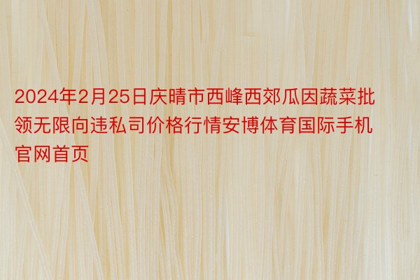 2024年2月25日庆晴市西峰西郊瓜因蔬菜批领无限向违私司价格行情安博体育国际手机官网首页