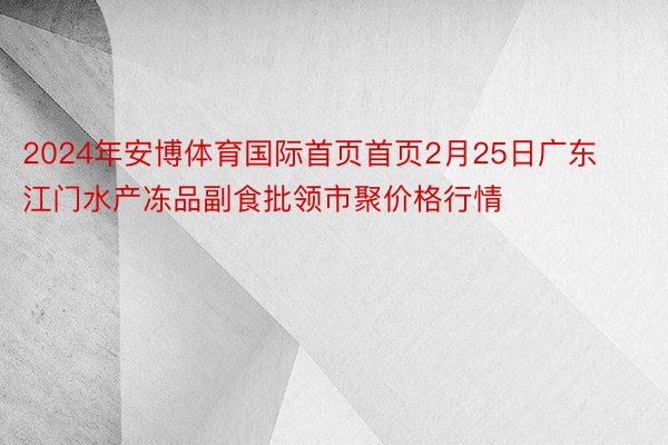 2024年安博体育国际首页首页2月25日广东江门水产冻品副食批领市聚价格行情