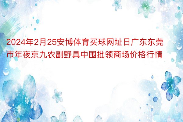 2024年2月25安博体育买球网址日广东东莞市年夜京九农副野具中围批领商场价格行情